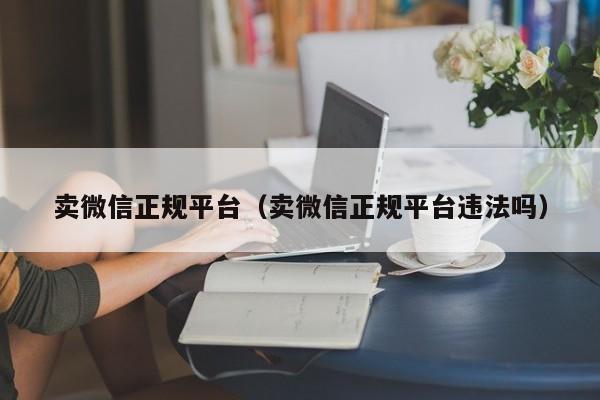卖微信正规平台（卖微信正规平台违法吗）
