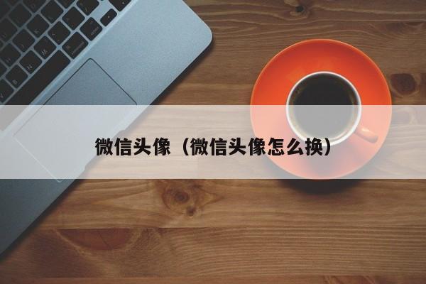 微信头像（微信头像怎么换）