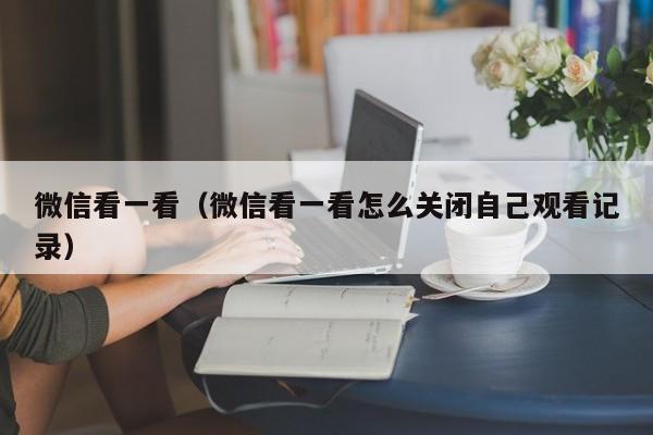 微信看一看（微信看一看怎么关闭自己观看记录）