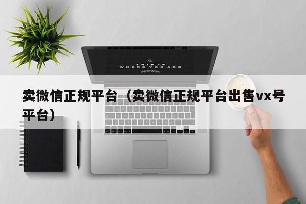 卖微信正规平台（卖微信正规平台出售vx号平台）