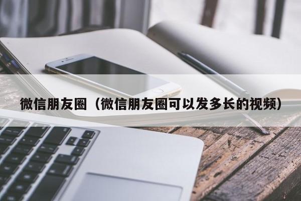 微信朋友圈（微信朋友圈可以发多长的视频）